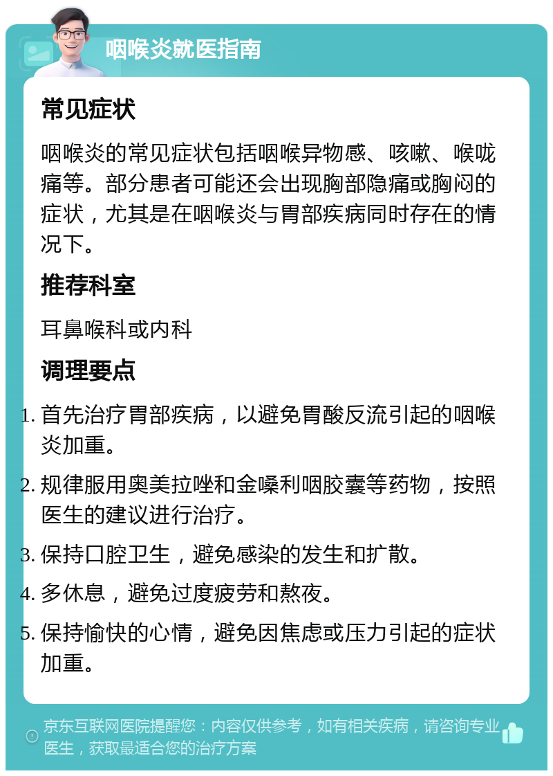 咽喉炎就医指南 常见症状 咽喉炎的常见症状包括咽喉异物感、咳嗽、喉咙痛等。部分患者可能还会出现胸部隐痛或胸闷的症状，尤其是在咽喉炎与胃部疾病同时存在的情况下。 推荐科室 耳鼻喉科或内科 调理要点 首先治疗胃部疾病，以避免胃酸反流引起的咽喉炎加重。 规律服用奥美拉唑和金嗓利咽胶囊等药物，按照医生的建议进行治疗。 保持口腔卫生，避免感染的发生和扩散。 多休息，避免过度疲劳和熬夜。 保持愉快的心情，避免因焦虑或压力引起的症状加重。