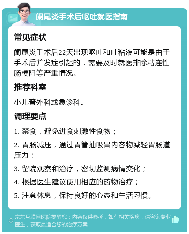 阑尾炎手术后呕吐就医指南 常见症状 阑尾炎手术后22天出现呕吐和吐粘液可能是由于手术后并发症引起的，需要及时就医排除粘连性肠梗阻等严重情况。 推荐科室 小儿普外科或急诊科。 调理要点 1. 禁食，避免进食刺激性食物； 2. 胃肠减压，通过胃管抽吸胃内容物减轻胃肠道压力； 3. 留院观察和治疗，密切监测病情变化； 4. 根据医生建议使用相应的药物治疗； 5. 注意休息，保持良好的心态和生活习惯。