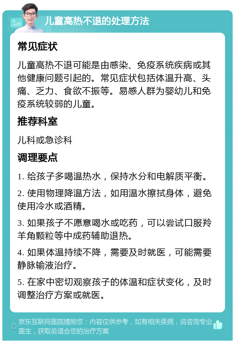 儿童高热不退的处理方法 常见症状 儿童高热不退可能是由感染、免疫系统疾病或其他健康问题引起的。常见症状包括体温升高、头痛、乏力、食欲不振等。易感人群为婴幼儿和免疫系统较弱的儿童。 推荐科室 儿科或急诊科 调理要点 1. 给孩子多喝温热水，保持水分和电解质平衡。 2. 使用物理降温方法，如用温水擦拭身体，避免使用冷水或酒精。 3. 如果孩子不愿意喝水或吃药，可以尝试口服羚羊角颗粒等中成药辅助退热。 4. 如果体温持续不降，需要及时就医，可能需要静脉输液治疗。 5. 在家中密切观察孩子的体温和症状变化，及时调整治疗方案或就医。