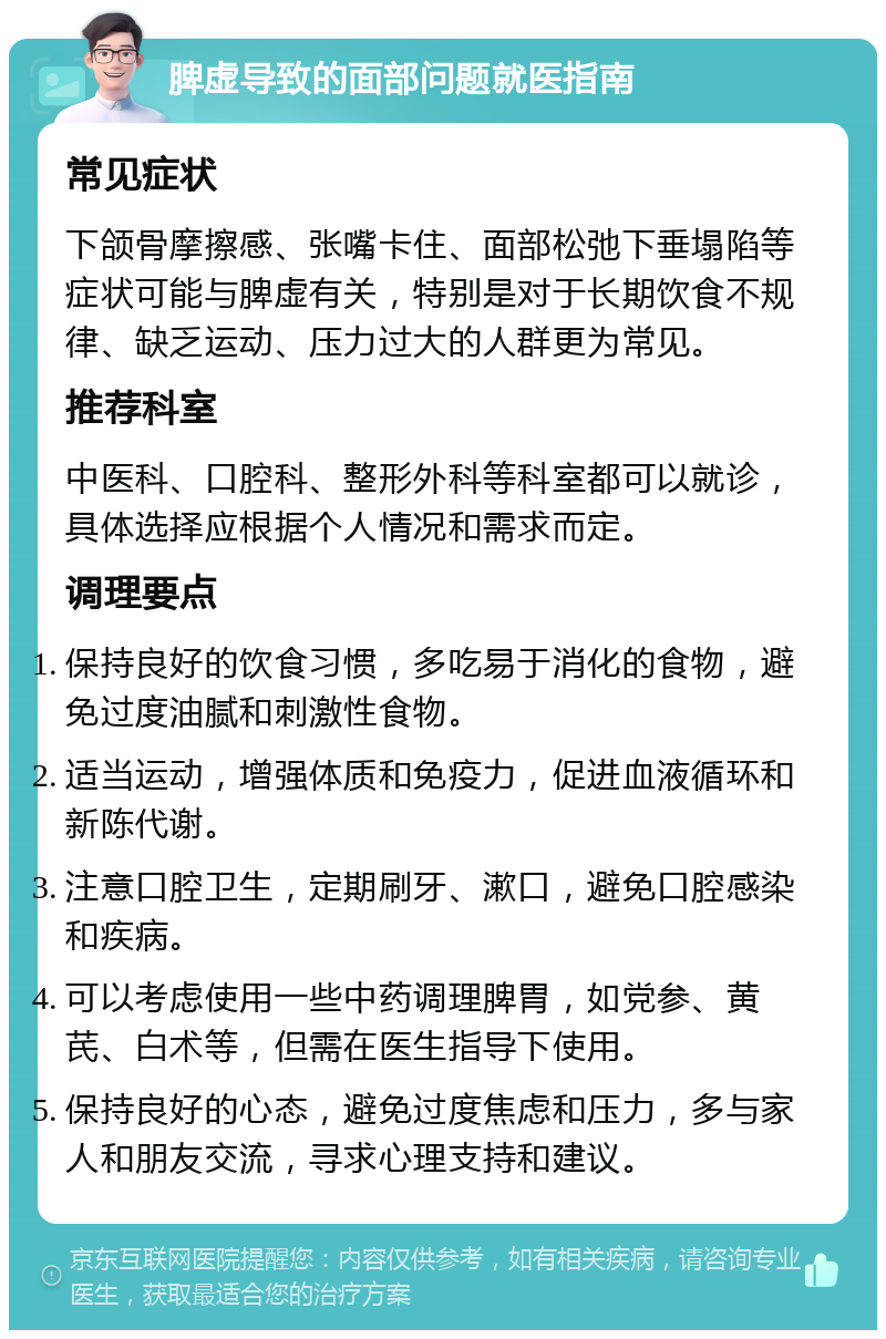 脾虚导致的面部问题就医指南 常见症状 下颌骨摩擦感、张嘴卡住、面部松弛下垂塌陷等症状可能与脾虚有关，特别是对于长期饮食不规律、缺乏运动、压力过大的人群更为常见。 推荐科室 中医科、口腔科、整形外科等科室都可以就诊，具体选择应根据个人情况和需求而定。 调理要点 保持良好的饮食习惯，多吃易于消化的食物，避免过度油腻和刺激性食物。 适当运动，增强体质和免疫力，促进血液循环和新陈代谢。 注意口腔卫生，定期刷牙、漱口，避免口腔感染和疾病。 可以考虑使用一些中药调理脾胃，如党参、黄芪、白术等，但需在医生指导下使用。 保持良好的心态，避免过度焦虑和压力，多与家人和朋友交流，寻求心理支持和建议。