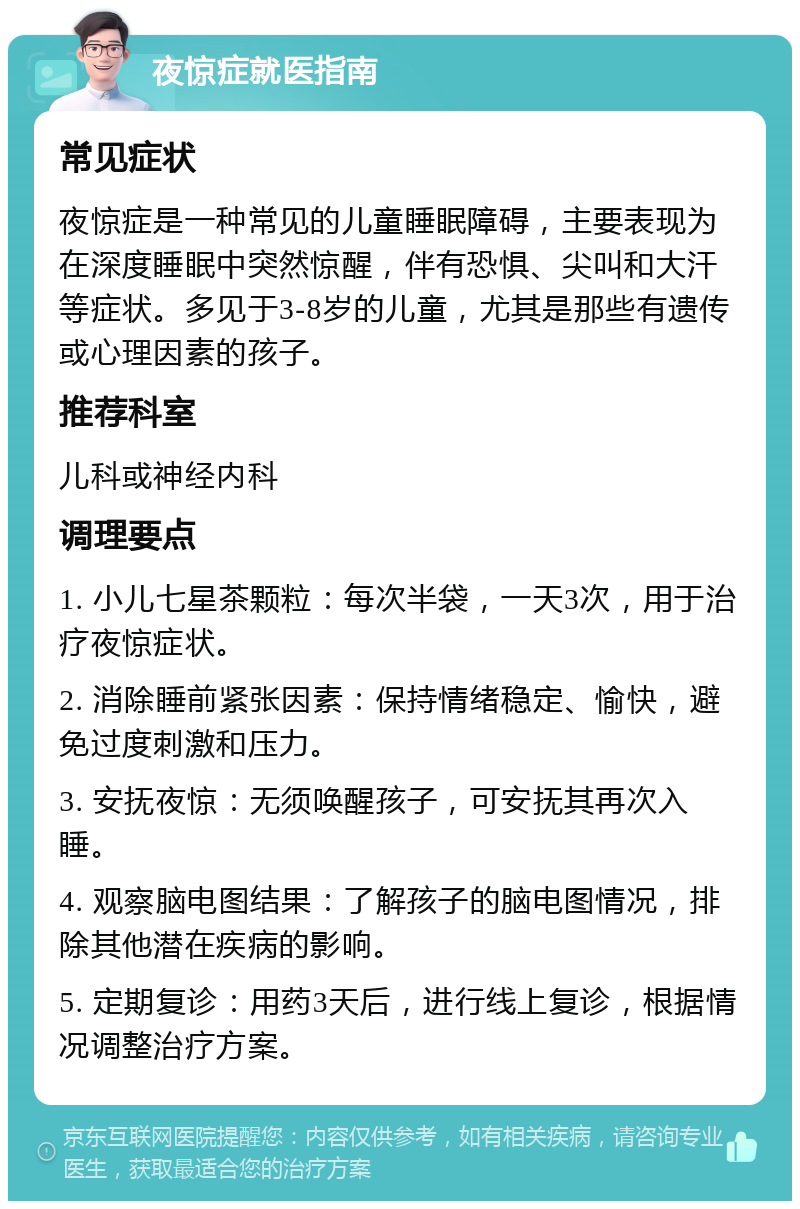 夜惊症就医指南 常见症状 夜惊症是一种常见的儿童睡眠障碍，主要表现为在深度睡眠中突然惊醒，伴有恐惧、尖叫和大汗等症状。多见于3-8岁的儿童，尤其是那些有遗传或心理因素的孩子。 推荐科室 儿科或神经内科 调理要点 1. 小儿七星茶颗粒：每次半袋，一天3次，用于治疗夜惊症状。 2. 消除睡前紧张因素：保持情绪稳定、愉快，避免过度刺激和压力。 3. 安抚夜惊：无须唤醒孩子，可安抚其再次入睡。 4. 观察脑电图结果：了解孩子的脑电图情况，排除其他潜在疾病的影响。 5. 定期复诊：用药3天后，进行线上复诊，根据情况调整治疗方案。