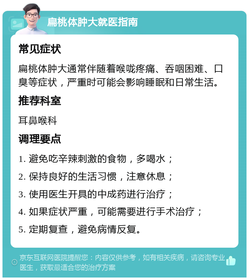 扁桃体肿大就医指南 常见症状 扁桃体肿大通常伴随着喉咙疼痛、吞咽困难、口臭等症状，严重时可能会影响睡眠和日常生活。 推荐科室 耳鼻喉科 调理要点 1. 避免吃辛辣刺激的食物，多喝水； 2. 保持良好的生活习惯，注意休息； 3. 使用医生开具的中成药进行治疗； 4. 如果症状严重，可能需要进行手术治疗； 5. 定期复查，避免病情反复。