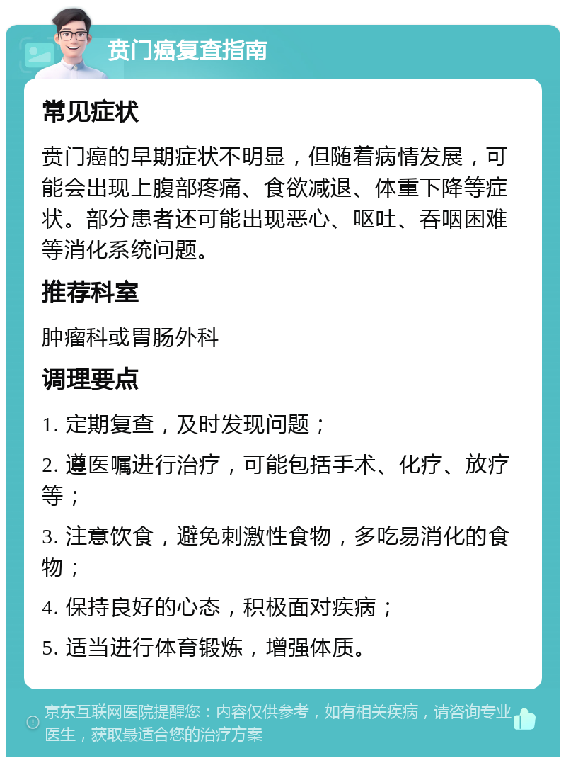 贲门癌复查指南 常见症状 贲门癌的早期症状不明显，但随着病情发展，可能会出现上腹部疼痛、食欲减退、体重下降等症状。部分患者还可能出现恶心、呕吐、吞咽困难等消化系统问题。 推荐科室 肿瘤科或胃肠外科 调理要点 1. 定期复查，及时发现问题； 2. 遵医嘱进行治疗，可能包括手术、化疗、放疗等； 3. 注意饮食，避免刺激性食物，多吃易消化的食物； 4. 保持良好的心态，积极面对疾病； 5. 适当进行体育锻炼，增强体质。