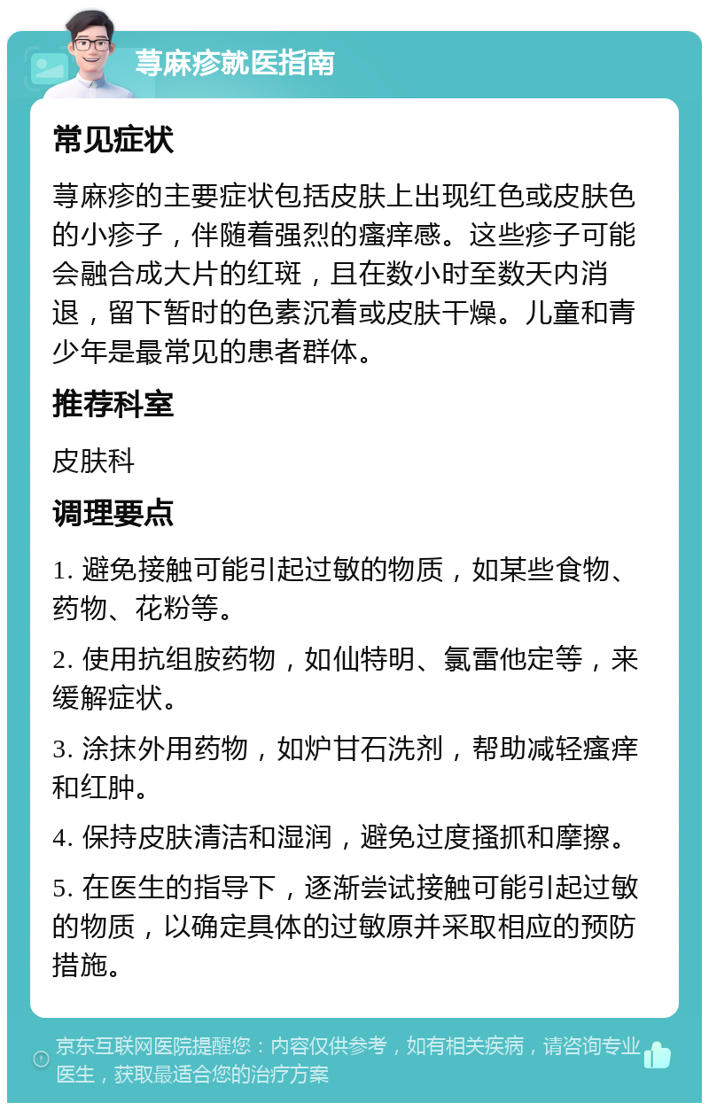 荨麻疹就医指南 常见症状 荨麻疹的主要症状包括皮肤上出现红色或皮肤色的小疹子，伴随着强烈的瘙痒感。这些疹子可能会融合成大片的红斑，且在数小时至数天内消退，留下暂时的色素沉着或皮肤干燥。儿童和青少年是最常见的患者群体。 推荐科室 皮肤科 调理要点 1. 避免接触可能引起过敏的物质，如某些食物、药物、花粉等。 2. 使用抗组胺药物，如仙特明、氯雷他定等，来缓解症状。 3. 涂抹外用药物，如炉甘石洗剂，帮助减轻瘙痒和红肿。 4. 保持皮肤清洁和湿润，避免过度搔抓和摩擦。 5. 在医生的指导下，逐渐尝试接触可能引起过敏的物质，以确定具体的过敏原并采取相应的预防措施。