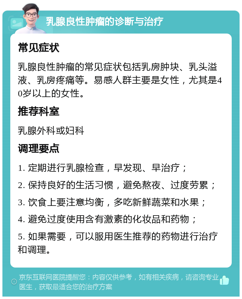 乳腺良性肿瘤的诊断与治疗 常见症状 乳腺良性肿瘤的常见症状包括乳房肿块、乳头溢液、乳房疼痛等。易感人群主要是女性，尤其是40岁以上的女性。 推荐科室 乳腺外科或妇科 调理要点 1. 定期进行乳腺检查，早发现、早治疗； 2. 保持良好的生活习惯，避免熬夜、过度劳累； 3. 饮食上要注意均衡，多吃新鲜蔬菜和水果； 4. 避免过度使用含有激素的化妆品和药物； 5. 如果需要，可以服用医生推荐的药物进行治疗和调理。