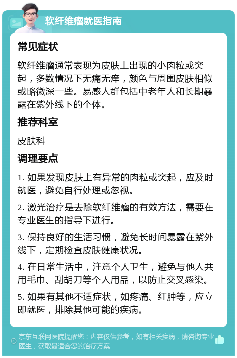 软纤维瘤就医指南 常见症状 软纤维瘤通常表现为皮肤上出现的小肉粒或突起，多数情况下无痛无痒，颜色与周围皮肤相似或略微深一些。易感人群包括中老年人和长期暴露在紫外线下的个体。 推荐科室 皮肤科 调理要点 1. 如果发现皮肤上有异常的肉粒或突起，应及时就医，避免自行处理或忽视。 2. 激光治疗是去除软纤维瘤的有效方法，需要在专业医生的指导下进行。 3. 保持良好的生活习惯，避免长时间暴露在紫外线下，定期检查皮肤健康状况。 4. 在日常生活中，注意个人卫生，避免与他人共用毛巾、刮胡刀等个人用品，以防止交叉感染。 5. 如果有其他不适症状，如疼痛、红肿等，应立即就医，排除其他可能的疾病。