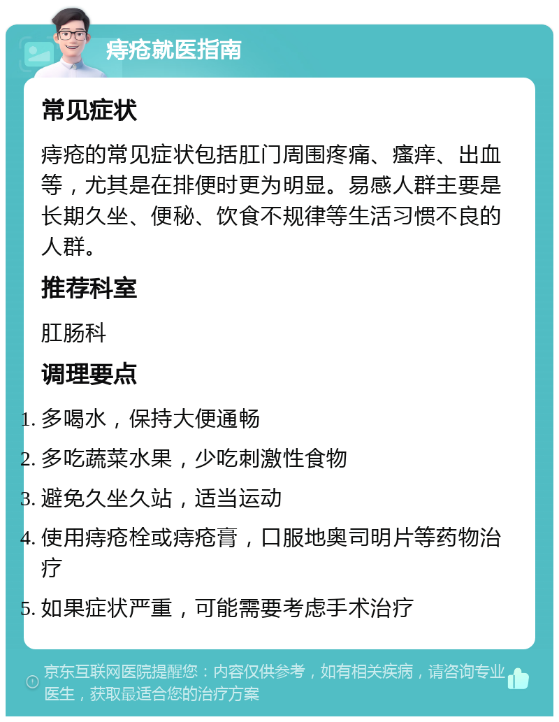 痔疮就医指南 常见症状 痔疮的常见症状包括肛门周围疼痛、瘙痒、出血等，尤其是在排便时更为明显。易感人群主要是长期久坐、便秘、饮食不规律等生活习惯不良的人群。 推荐科室 肛肠科 调理要点 多喝水，保持大便通畅 多吃蔬菜水果，少吃刺激性食物 避免久坐久站，适当运动 使用痔疮栓或痔疮膏，口服地奥司明片等药物治疗 如果症状严重，可能需要考虑手术治疗