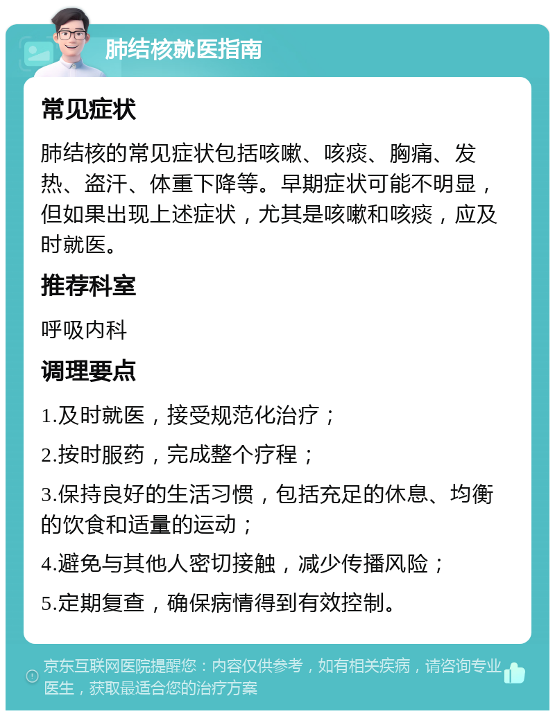 肺结核就医指南 常见症状 肺结核的常见症状包括咳嗽、咳痰、胸痛、发热、盗汗、体重下降等。早期症状可能不明显，但如果出现上述症状，尤其是咳嗽和咳痰，应及时就医。 推荐科室 呼吸内科 调理要点 1.及时就医，接受规范化治疗； 2.按时服药，完成整个疗程； 3.保持良好的生活习惯，包括充足的休息、均衡的饮食和适量的运动； 4.避免与其他人密切接触，减少传播风险； 5.定期复查，确保病情得到有效控制。