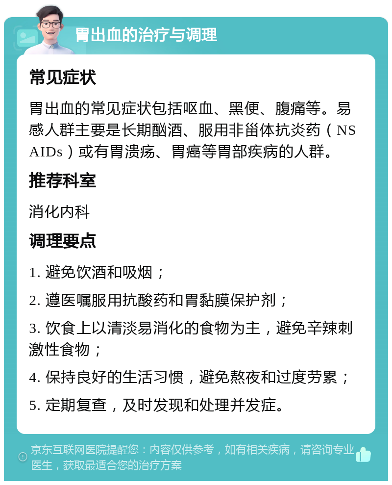 胃出血的治疗与调理 常见症状 胃出血的常见症状包括呕血、黑便、腹痛等。易感人群主要是长期酗酒、服用非甾体抗炎药（NSAIDs）或有胃溃疡、胃癌等胃部疾病的人群。 推荐科室 消化内科 调理要点 1. 避免饮酒和吸烟； 2. 遵医嘱服用抗酸药和胃黏膜保护剂； 3. 饮食上以清淡易消化的食物为主，避免辛辣刺激性食物； 4. 保持良好的生活习惯，避免熬夜和过度劳累； 5. 定期复查，及时发现和处理并发症。