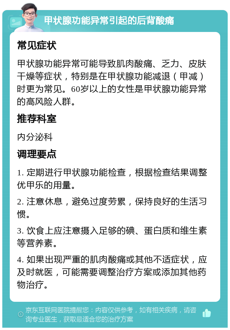 甲状腺功能异常引起的后背酸痛 常见症状 甲状腺功能异常可能导致肌肉酸痛、乏力、皮肤干燥等症状，特别是在甲状腺功能减退（甲减）时更为常见。60岁以上的女性是甲状腺功能异常的高风险人群。 推荐科室 内分泌科 调理要点 1. 定期进行甲状腺功能检查，根据检查结果调整优甲乐的用量。 2. 注意休息，避免过度劳累，保持良好的生活习惯。 3. 饮食上应注意摄入足够的碘、蛋白质和维生素等营养素。 4. 如果出现严重的肌肉酸痛或其他不适症状，应及时就医，可能需要调整治疗方案或添加其他药物治疗。