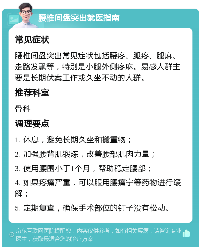 腰椎间盘突出就医指南 常见症状 腰椎间盘突出常见症状包括腰疼、腿疼、腿麻、走路发飘等，特别是小腿外侧疼麻。易感人群主要是长期伏案工作或久坐不动的人群。 推荐科室 骨科 调理要点 1. 休息，避免长期久坐和搬重物； 2. 加强腰背肌锻炼，改善腰部肌肉力量； 3. 使用腰围小于1个月，帮助稳定腰部； 4. 如果疼痛严重，可以服用腰痛宁等药物进行缓解； 5. 定期复查，确保手术部位的钉子没有松动。