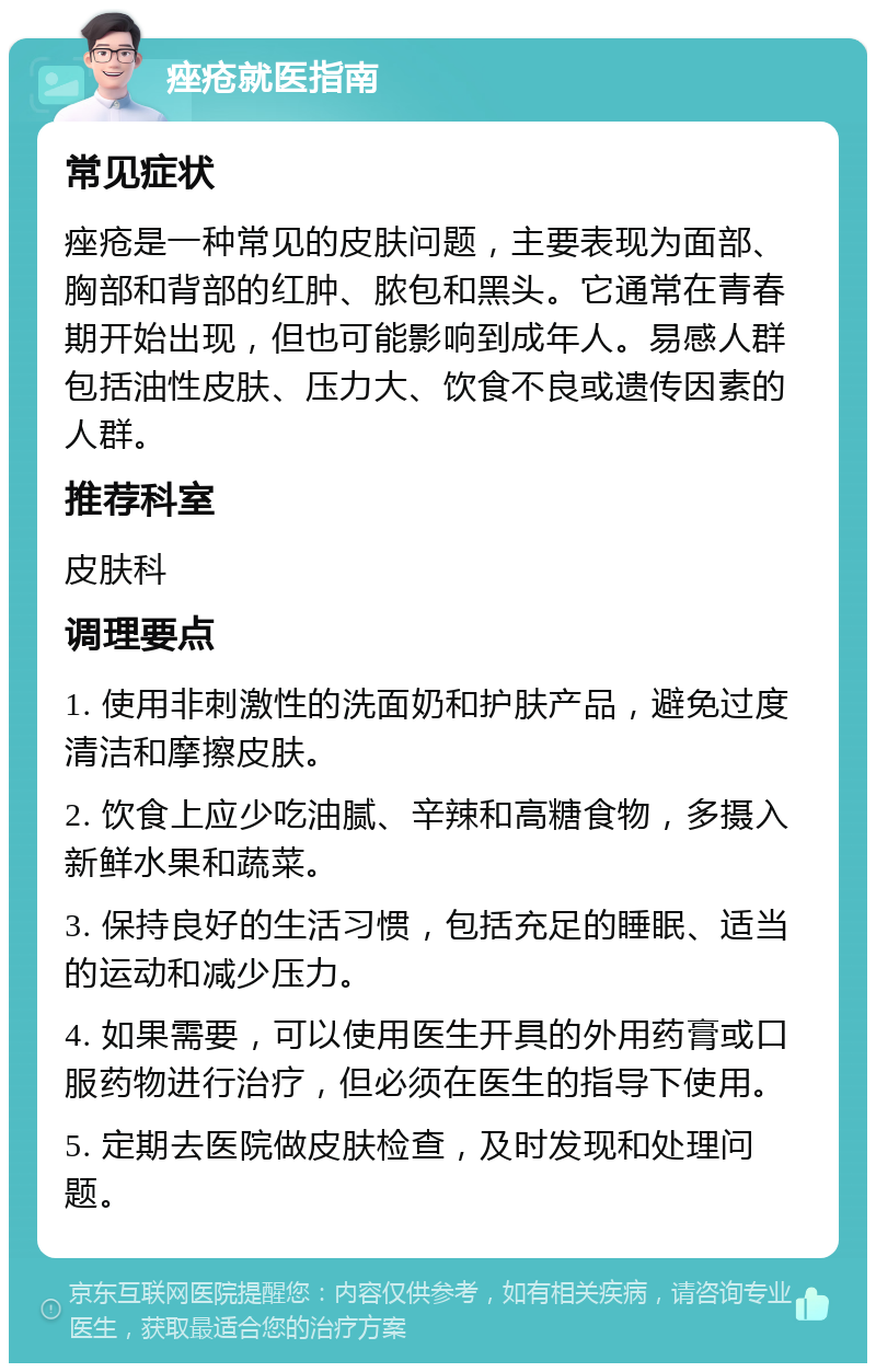 痤疮就医指南 常见症状 痤疮是一种常见的皮肤问题，主要表现为面部、胸部和背部的红肿、脓包和黑头。它通常在青春期开始出现，但也可能影响到成年人。易感人群包括油性皮肤、压力大、饮食不良或遗传因素的人群。 推荐科室 皮肤科 调理要点 1. 使用非刺激性的洗面奶和护肤产品，避免过度清洁和摩擦皮肤。 2. 饮食上应少吃油腻、辛辣和高糖食物，多摄入新鲜水果和蔬菜。 3. 保持良好的生活习惯，包括充足的睡眠、适当的运动和减少压力。 4. 如果需要，可以使用医生开具的外用药膏或口服药物进行治疗，但必须在医生的指导下使用。 5. 定期去医院做皮肤检查，及时发现和处理问题。