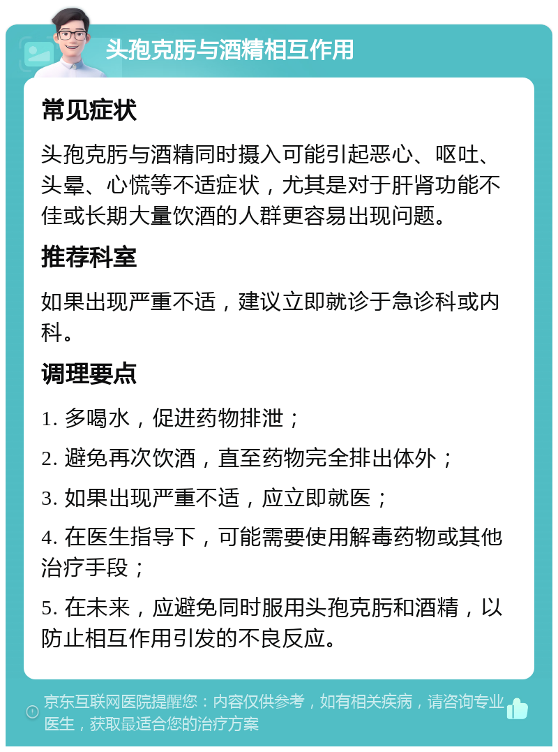 头孢克肟与酒精相互作用 常见症状 头孢克肟与酒精同时摄入可能引起恶心、呕吐、头晕、心慌等不适症状，尤其是对于肝肾功能不佳或长期大量饮酒的人群更容易出现问题。 推荐科室 如果出现严重不适，建议立即就诊于急诊科或内科。 调理要点 1. 多喝水，促进药物排泄； 2. 避免再次饮酒，直至药物完全排出体外； 3. 如果出现严重不适，应立即就医； 4. 在医生指导下，可能需要使用解毒药物或其他治疗手段； 5. 在未来，应避免同时服用头孢克肟和酒精，以防止相互作用引发的不良反应。