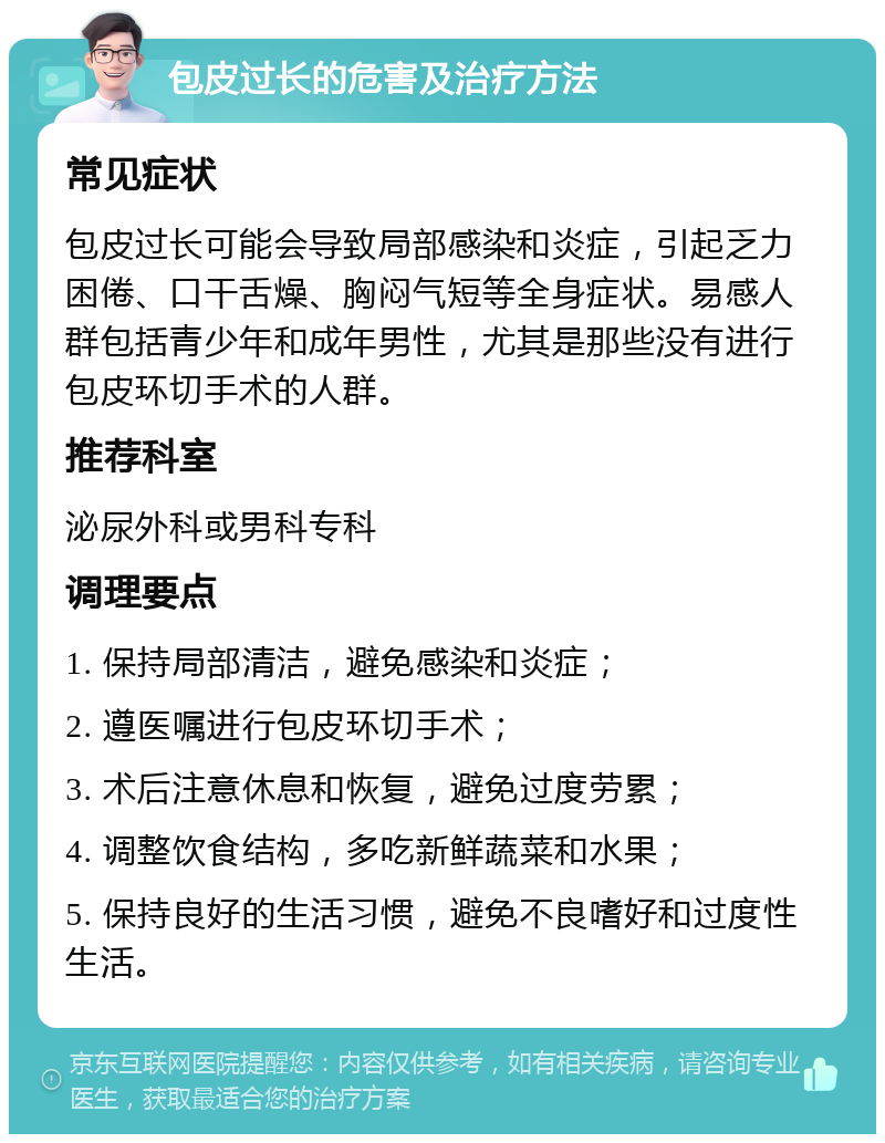 包皮过长的危害及治疗方法 常见症状 包皮过长可能会导致局部感染和炎症，引起乏力困倦、口干舌燥、胸闷气短等全身症状。易感人群包括青少年和成年男性，尤其是那些没有进行包皮环切手术的人群。 推荐科室 泌尿外科或男科专科 调理要点 1. 保持局部清洁，避免感染和炎症； 2. 遵医嘱进行包皮环切手术； 3. 术后注意休息和恢复，避免过度劳累； 4. 调整饮食结构，多吃新鲜蔬菜和水果； 5. 保持良好的生活习惯，避免不良嗜好和过度性生活。