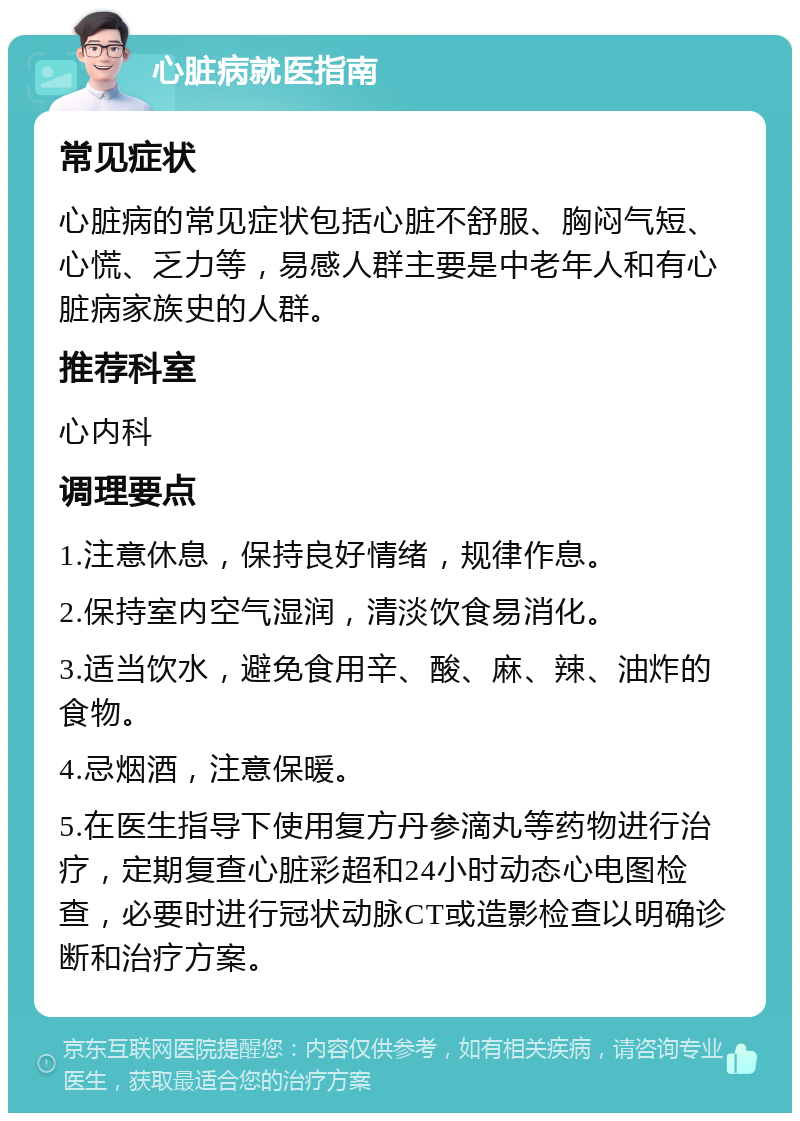 心脏病就医指南 常见症状 心脏病的常见症状包括心脏不舒服、胸闷气短、心慌、乏力等，易感人群主要是中老年人和有心脏病家族史的人群。 推荐科室 心内科 调理要点 1.注意休息，保持良好情绪，规律作息。 2.保持室内空气湿润，清淡饮食易消化。 3.适当饮水，避免食用辛、酸、麻、辣、油炸的食物。 4.忌烟酒，注意保暖。 5.在医生指导下使用复方丹参滴丸等药物进行治疗，定期复查心脏彩超和24小时动态心电图检查，必要时进行冠状动脉CT或造影检查以明确诊断和治疗方案。