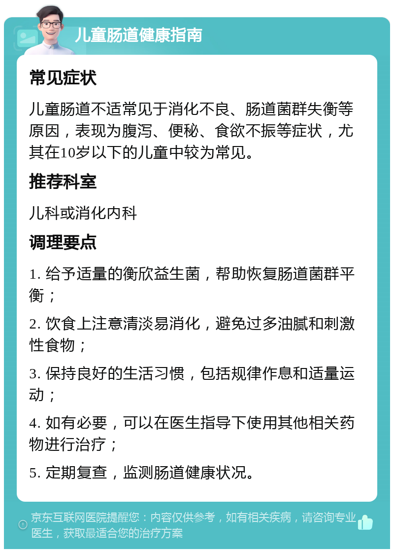 儿童肠道健康指南 常见症状 儿童肠道不适常见于消化不良、肠道菌群失衡等原因，表现为腹泻、便秘、食欲不振等症状，尤其在10岁以下的儿童中较为常见。 推荐科室 儿科或消化内科 调理要点 1. 给予适量的衡欣益生菌，帮助恢复肠道菌群平衡； 2. 饮食上注意清淡易消化，避免过多油腻和刺激性食物； 3. 保持良好的生活习惯，包括规律作息和适量运动； 4. 如有必要，可以在医生指导下使用其他相关药物进行治疗； 5. 定期复查，监测肠道健康状况。