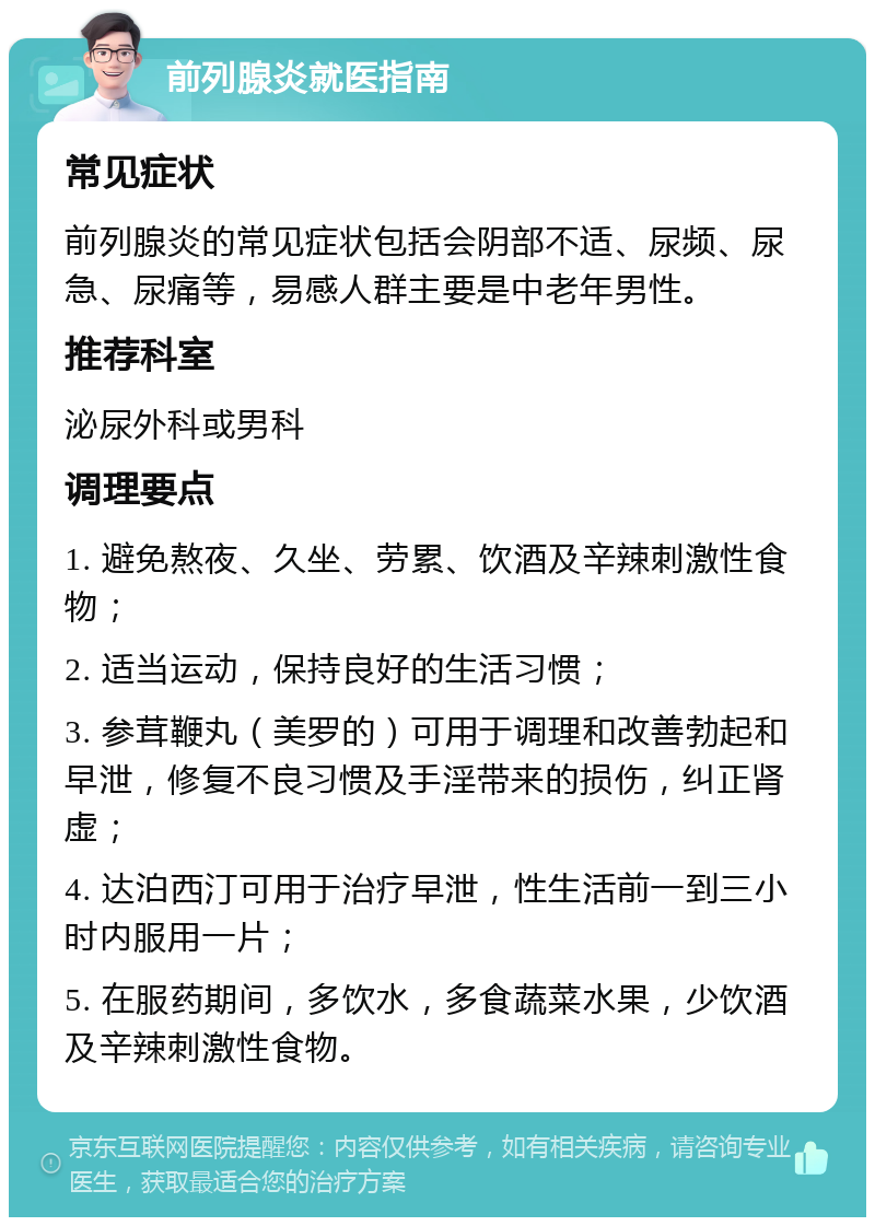 前列腺炎就医指南 常见症状 前列腺炎的常见症状包括会阴部不适、尿频、尿急、尿痛等，易感人群主要是中老年男性。 推荐科室 泌尿外科或男科 调理要点 1. 避免熬夜、久坐、劳累、饮酒及辛辣刺激性食物； 2. 适当运动，保持良好的生活习惯； 3. 参茸鞭丸（美罗的）可用于调理和改善勃起和早泄，修复不良习惯及手淫带来的损伤，纠正肾虚； 4. 达泊西汀可用于治疗早泄，性生活前一到三小时内服用一片； 5. 在服药期间，多饮水，多食蔬菜水果，少饮酒及辛辣刺激性食物。