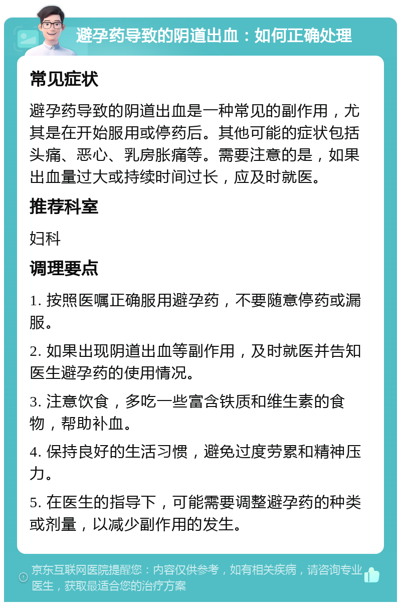 避孕药导致的阴道出血：如何正确处理 常见症状 避孕药导致的阴道出血是一种常见的副作用，尤其是在开始服用或停药后。其他可能的症状包括头痛、恶心、乳房胀痛等。需要注意的是，如果出血量过大或持续时间过长，应及时就医。 推荐科室 妇科 调理要点 1. 按照医嘱正确服用避孕药，不要随意停药或漏服。 2. 如果出现阴道出血等副作用，及时就医并告知医生避孕药的使用情况。 3. 注意饮食，多吃一些富含铁质和维生素的食物，帮助补血。 4. 保持良好的生活习惯，避免过度劳累和精神压力。 5. 在医生的指导下，可能需要调整避孕药的种类或剂量，以减少副作用的发生。