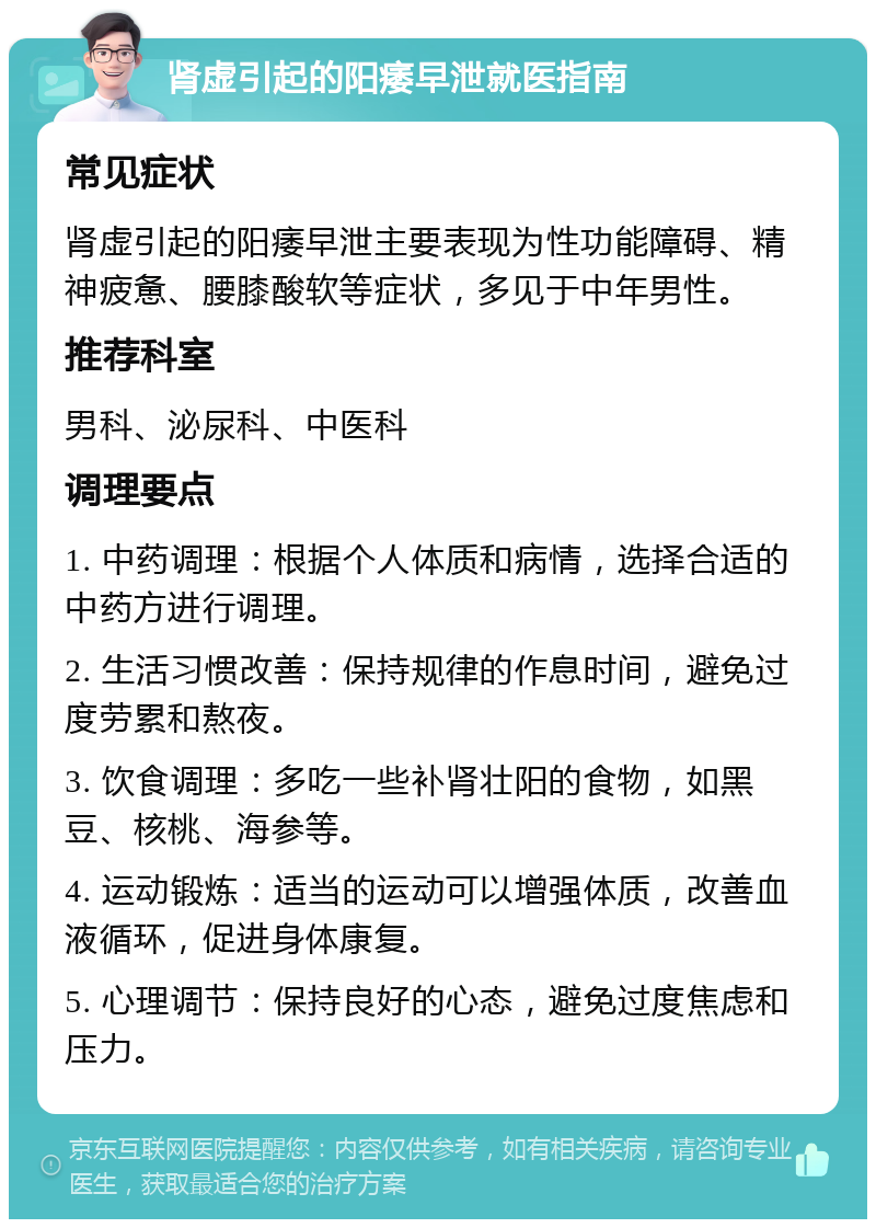 肾虚引起的阳痿早泄就医指南 常见症状 肾虚引起的阳痿早泄主要表现为性功能障碍、精神疲惫、腰膝酸软等症状，多见于中年男性。 推荐科室 男科、泌尿科、中医科 调理要点 1. 中药调理：根据个人体质和病情，选择合适的中药方进行调理。 2. 生活习惯改善：保持规律的作息时间，避免过度劳累和熬夜。 3. 饮食调理：多吃一些补肾壮阳的食物，如黑豆、核桃、海参等。 4. 运动锻炼：适当的运动可以增强体质，改善血液循环，促进身体康复。 5. 心理调节：保持良好的心态，避免过度焦虑和压力。