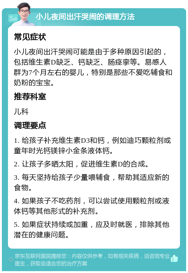 小儿夜间出汗哭闹的调理方法 常见症状 小儿夜间出汗哭闹可能是由于多种原因引起的，包括维生素D缺乏、钙缺乏、肠痉挛等。易感人群为7个月左右的婴儿，特别是那些不爱吃辅食和奶粉的宝宝。 推荐科室 儿科 调理要点 1. 给孩子补充维生素D3和钙，例如迪巧颗粒剂或童年时光钙镁锌小金条液体钙。 2. 让孩子多晒太阳，促进维生素D的合成。 3. 每天坚持给孩子少量喂辅食，帮助其适应新的食物。 4. 如果孩子不吃药剂，可以尝试使用颗粒剂或液体钙等其他形式的补充剂。 5. 如果症状持续或加重，应及时就医，排除其他潜在的健康问题。