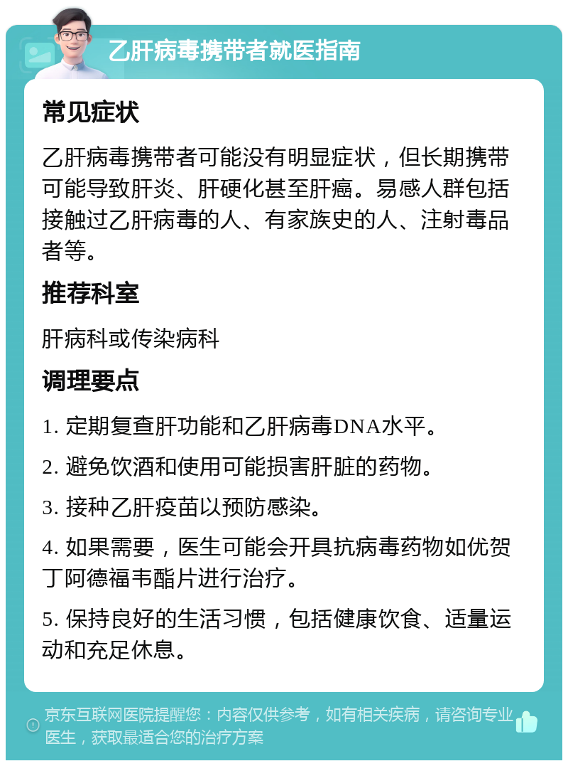 乙肝病毒携带者就医指南 常见症状 乙肝病毒携带者可能没有明显症状，但长期携带可能导致肝炎、肝硬化甚至肝癌。易感人群包括接触过乙肝病毒的人、有家族史的人、注射毒品者等。 推荐科室 肝病科或传染病科 调理要点 1. 定期复查肝功能和乙肝病毒DNA水平。 2. 避免饮酒和使用可能损害肝脏的药物。 3. 接种乙肝疫苗以预防感染。 4. 如果需要，医生可能会开具抗病毒药物如优贺丁阿德福韦酯片进行治疗。 5. 保持良好的生活习惯，包括健康饮食、适量运动和充足休息。