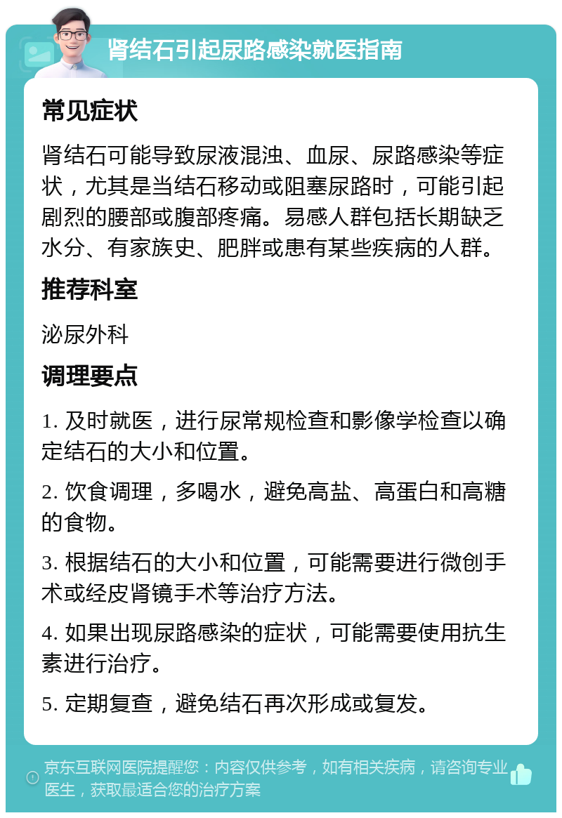 肾结石引起尿路感染就医指南 常见症状 肾结石可能导致尿液混浊、血尿、尿路感染等症状，尤其是当结石移动或阻塞尿路时，可能引起剧烈的腰部或腹部疼痛。易感人群包括长期缺乏水分、有家族史、肥胖或患有某些疾病的人群。 推荐科室 泌尿外科 调理要点 1. 及时就医，进行尿常规检查和影像学检查以确定结石的大小和位置。 2. 饮食调理，多喝水，避免高盐、高蛋白和高糖的食物。 3. 根据结石的大小和位置，可能需要进行微创手术或经皮肾镜手术等治疗方法。 4. 如果出现尿路感染的症状，可能需要使用抗生素进行治疗。 5. 定期复查，避免结石再次形成或复发。