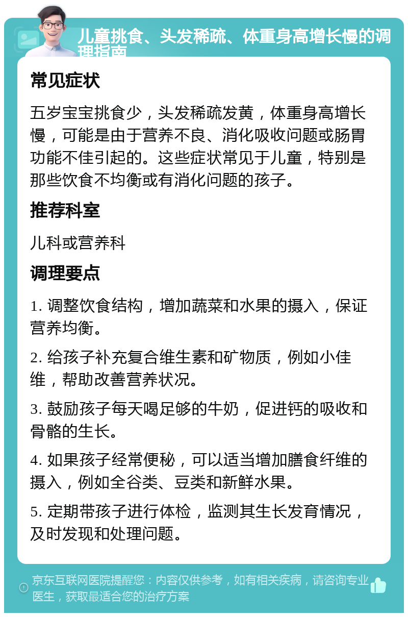 儿童挑食、头发稀疏、体重身高增长慢的调理指南 常见症状 五岁宝宝挑食少，头发稀疏发黄，体重身高增长慢，可能是由于营养不良、消化吸收问题或肠胃功能不佳引起的。这些症状常见于儿童，特别是那些饮食不均衡或有消化问题的孩子。 推荐科室 儿科或营养科 调理要点 1. 调整饮食结构，增加蔬菜和水果的摄入，保证营养均衡。 2. 给孩子补充复合维生素和矿物质，例如小佳维，帮助改善营养状况。 3. 鼓励孩子每天喝足够的牛奶，促进钙的吸收和骨骼的生长。 4. 如果孩子经常便秘，可以适当增加膳食纤维的摄入，例如全谷类、豆类和新鲜水果。 5. 定期带孩子进行体检，监测其生长发育情况，及时发现和处理问题。