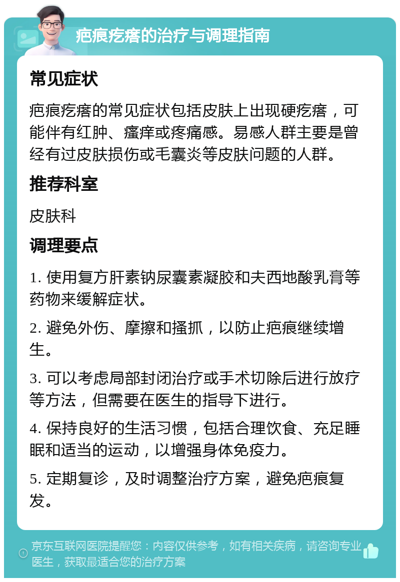 疤痕疙瘩的治疗与调理指南 常见症状 疤痕疙瘩的常见症状包括皮肤上出现硬疙瘩，可能伴有红肿、瘙痒或疼痛感。易感人群主要是曾经有过皮肤损伤或毛囊炎等皮肤问题的人群。 推荐科室 皮肤科 调理要点 1. 使用复方肝素钠尿囊素凝胶和夫西地酸乳膏等药物来缓解症状。 2. 避免外伤、摩擦和搔抓，以防止疤痕继续增生。 3. 可以考虑局部封闭治疗或手术切除后进行放疗等方法，但需要在医生的指导下进行。 4. 保持良好的生活习惯，包括合理饮食、充足睡眠和适当的运动，以增强身体免疫力。 5. 定期复诊，及时调整治疗方案，避免疤痕复发。