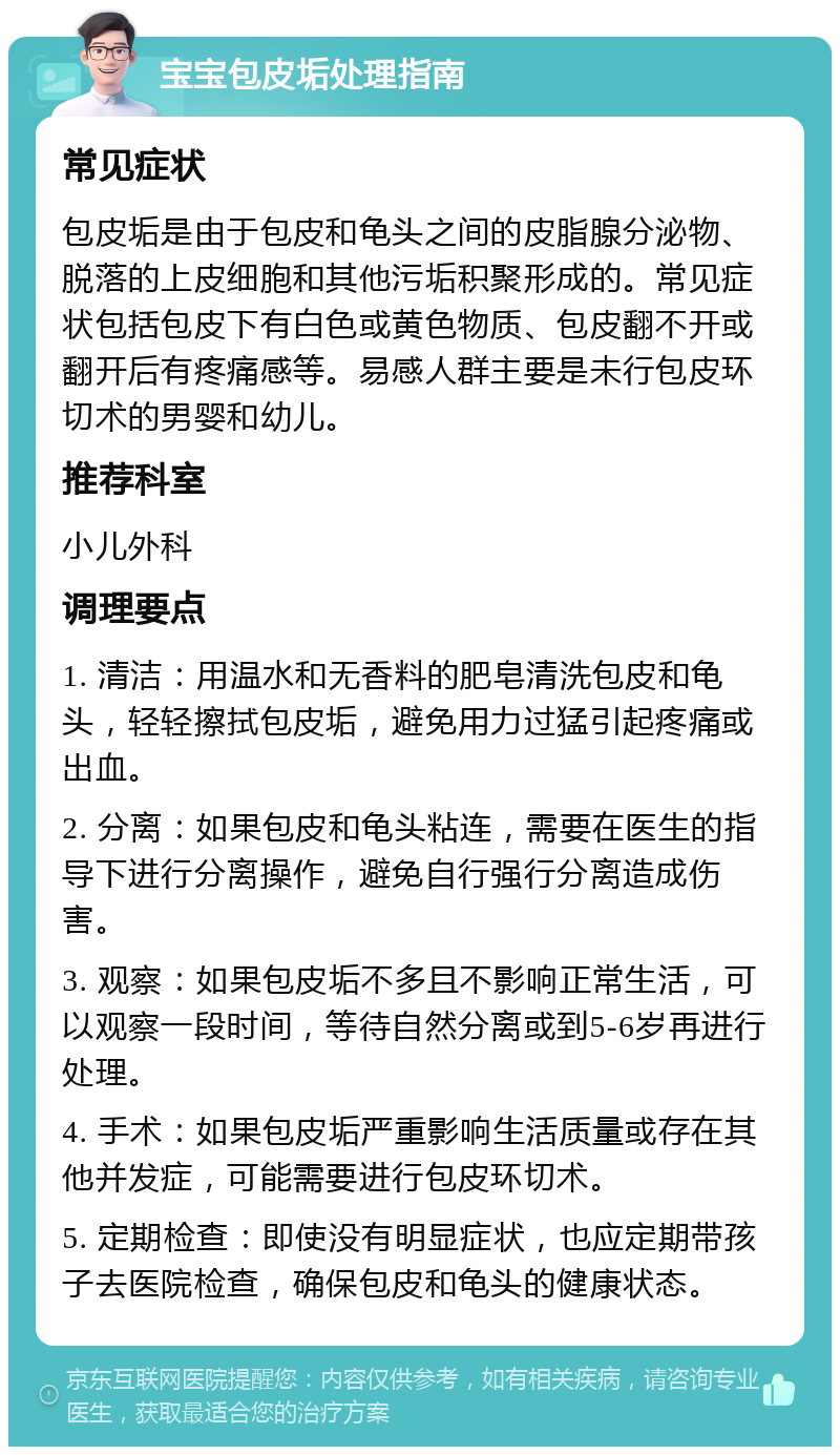 宝宝包皮垢处理指南 常见症状 包皮垢是由于包皮和龟头之间的皮脂腺分泌物、脱落的上皮细胞和其他污垢积聚形成的。常见症状包括包皮下有白色或黄色物质、包皮翻不开或翻开后有疼痛感等。易感人群主要是未行包皮环切术的男婴和幼儿。 推荐科室 小儿外科 调理要点 1. 清洁：用温水和无香料的肥皂清洗包皮和龟头，轻轻擦拭包皮垢，避免用力过猛引起疼痛或出血。 2. 分离：如果包皮和龟头粘连，需要在医生的指导下进行分离操作，避免自行强行分离造成伤害。 3. 观察：如果包皮垢不多且不影响正常生活，可以观察一段时间，等待自然分离或到5-6岁再进行处理。 4. 手术：如果包皮垢严重影响生活质量或存在其他并发症，可能需要进行包皮环切术。 5. 定期检查：即使没有明显症状，也应定期带孩子去医院检查，确保包皮和龟头的健康状态。