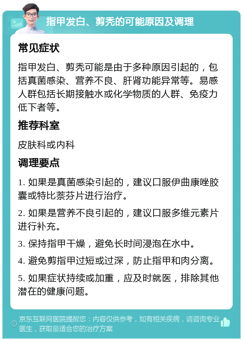 指甲发白、剪秃的可能原因及调理 常见症状 指甲发白、剪秃可能是由于多种原因引起的，包括真菌感染、营养不良、肝肾功能异常等。易感人群包括长期接触水或化学物质的人群、免疫力低下者等。 推荐科室 皮肤科或内科 调理要点 1. 如果是真菌感染引起的，建议口服伊曲康唑胶囊或特比萘芬片进行治疗。 2. 如果是营养不良引起的，建议口服多维元素片进行补充。 3. 保持指甲干燥，避免长时间浸泡在水中。 4. 避免剪指甲过短或过深，防止指甲和肉分离。 5. 如果症状持续或加重，应及时就医，排除其他潜在的健康问题。