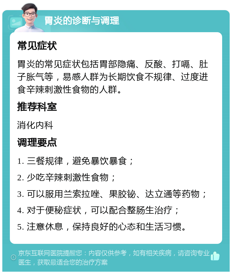 胃炎的诊断与调理 常见症状 胃炎的常见症状包括胃部隐痛、反酸、打嗝、肚子胀气等，易感人群为长期饮食不规律、过度进食辛辣刺激性食物的人群。 推荐科室 消化内科 调理要点 1. 三餐规律，避免暴饮暴食； 2. 少吃辛辣刺激性食物； 3. 可以服用兰索拉唑、果胶铋、达立通等药物； 4. 对于便秘症状，可以配合整肠生治疗； 5. 注意休息，保持良好的心态和生活习惯。