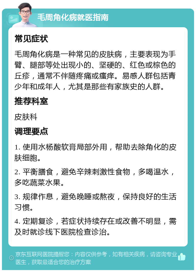 毛周角化病就医指南 常见症状 毛周角化病是一种常见的皮肤病，主要表现为手臂、腿部等处出现小的、坚硬的、红色或棕色的丘疹，通常不伴随疼痛或瘙痒。易感人群包括青少年和成年人，尤其是那些有家族史的人群。 推荐科室 皮肤科 调理要点 1. 使用水杨酸软膏局部外用，帮助去除角化的皮肤细胞。 2. 平衡膳食，避免辛辣刺激性食物，多喝温水，多吃蔬菜水果。 3. 规律作息，避免晚睡或熬夜，保持良好的生活习惯。 4. 定期复诊，若症状持续存在或改善不明显，需及时就诊线下医院检查诊治。