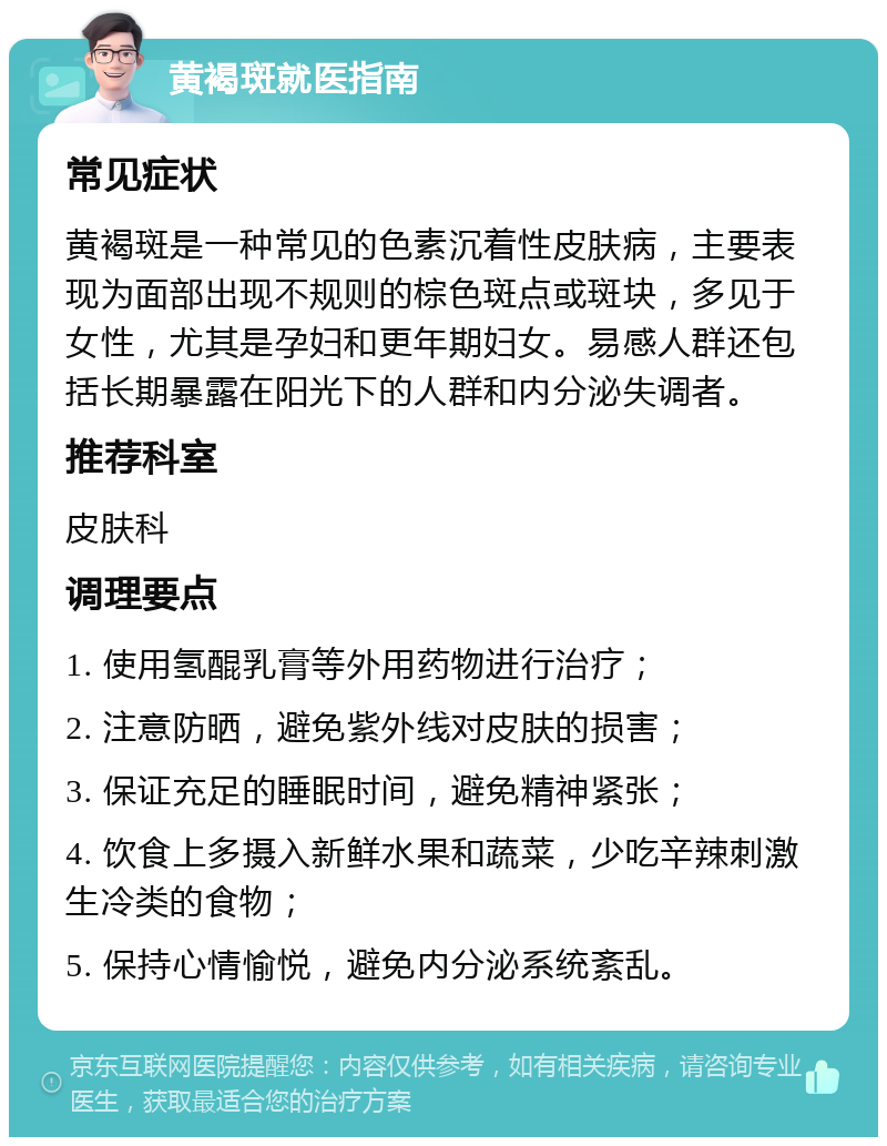 黄褐斑就医指南 常见症状 黄褐斑是一种常见的色素沉着性皮肤病，主要表现为面部出现不规则的棕色斑点或斑块，多见于女性，尤其是孕妇和更年期妇女。易感人群还包括长期暴露在阳光下的人群和内分泌失调者。 推荐科室 皮肤科 调理要点 1. 使用氢醌乳膏等外用药物进行治疗； 2. 注意防晒，避免紫外线对皮肤的损害； 3. 保证充足的睡眠时间，避免精神紧张； 4. 饮食上多摄入新鲜水果和蔬菜，少吃辛辣刺激生冷类的食物； 5. 保持心情愉悦，避免内分泌系统紊乱。