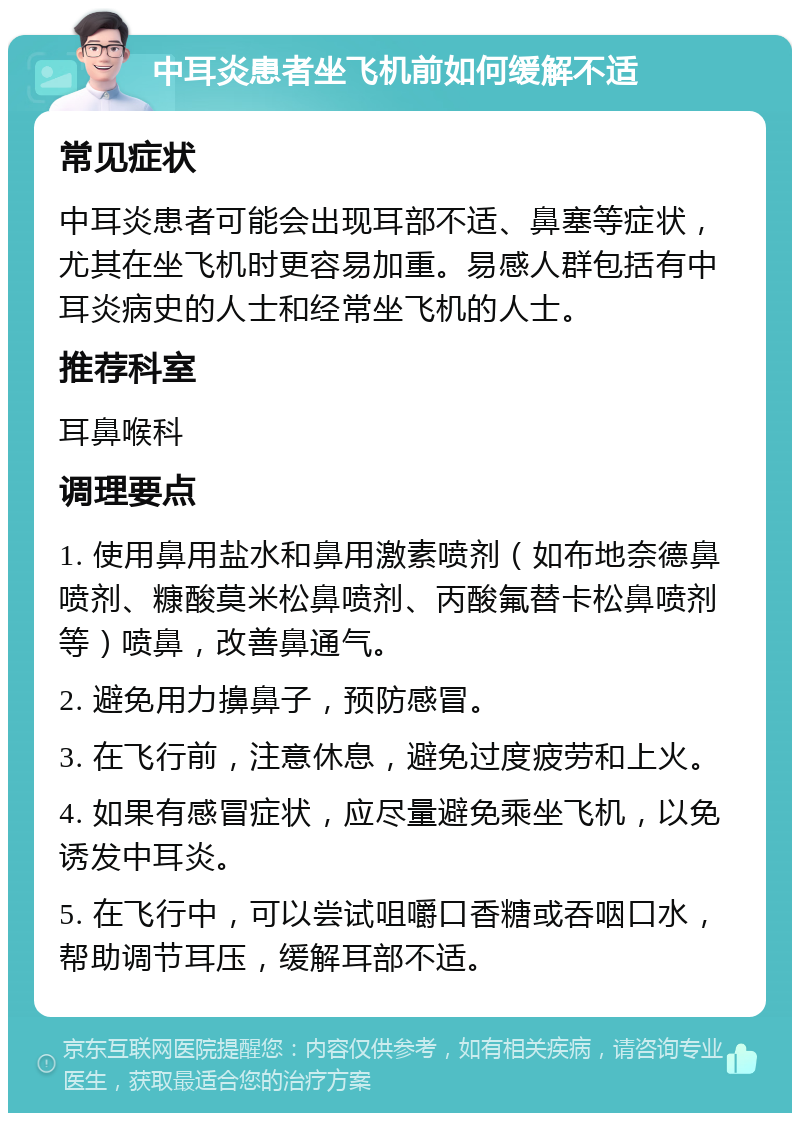 中耳炎患者坐飞机前如何缓解不适 常见症状 中耳炎患者可能会出现耳部不适、鼻塞等症状，尤其在坐飞机时更容易加重。易感人群包括有中耳炎病史的人士和经常坐飞机的人士。 推荐科室 耳鼻喉科 调理要点 1. 使用鼻用盐水和鼻用激素喷剂（如布地奈德鼻喷剂、糠酸莫米松鼻喷剂、丙酸氟替卡松鼻喷剂等）喷鼻，改善鼻通气。 2. 避免用力擤鼻子，预防感冒。 3. 在飞行前，注意休息，避免过度疲劳和上火。 4. 如果有感冒症状，应尽量避免乘坐飞机，以免诱发中耳炎。 5. 在飞行中，可以尝试咀嚼口香糖或吞咽口水，帮助调节耳压，缓解耳部不适。