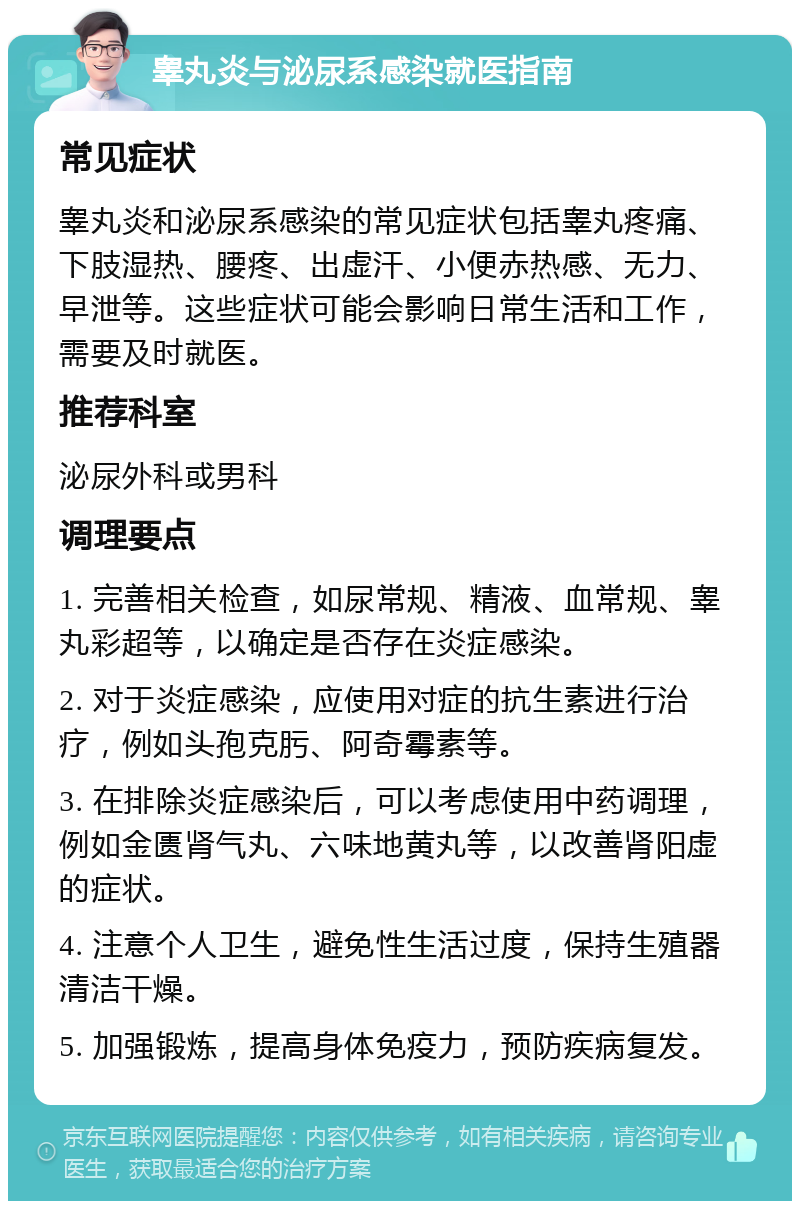 睾丸炎与泌尿系感染就医指南 常见症状 睾丸炎和泌尿系感染的常见症状包括睾丸疼痛、下肢湿热、腰疼、出虚汗、小便赤热感、无力、早泄等。这些症状可能会影响日常生活和工作，需要及时就医。 推荐科室 泌尿外科或男科 调理要点 1. 完善相关检查，如尿常规、精液、血常规、睾丸彩超等，以确定是否存在炎症感染。 2. 对于炎症感染，应使用对症的抗生素进行治疗，例如头孢克肟、阿奇霉素等。 3. 在排除炎症感染后，可以考虑使用中药调理，例如金匮肾气丸、六味地黄丸等，以改善肾阳虚的症状。 4. 注意个人卫生，避免性生活过度，保持生殖器清洁干燥。 5. 加强锻炼，提高身体免疫力，预防疾病复发。