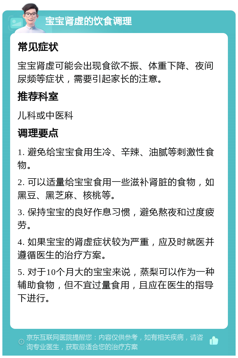 宝宝肾虚的饮食调理 常见症状 宝宝肾虚可能会出现食欲不振、体重下降、夜间尿频等症状，需要引起家长的注意。 推荐科室 儿科或中医科 调理要点 1. 避免给宝宝食用生冷、辛辣、油腻等刺激性食物。 2. 可以适量给宝宝食用一些滋补肾脏的食物，如黑豆、黑芝麻、核桃等。 3. 保持宝宝的良好作息习惯，避免熬夜和过度疲劳。 4. 如果宝宝的肾虚症状较为严重，应及时就医并遵循医生的治疗方案。 5. 对于10个月大的宝宝来说，蒸梨可以作为一种辅助食物，但不宜过量食用，且应在医生的指导下进行。