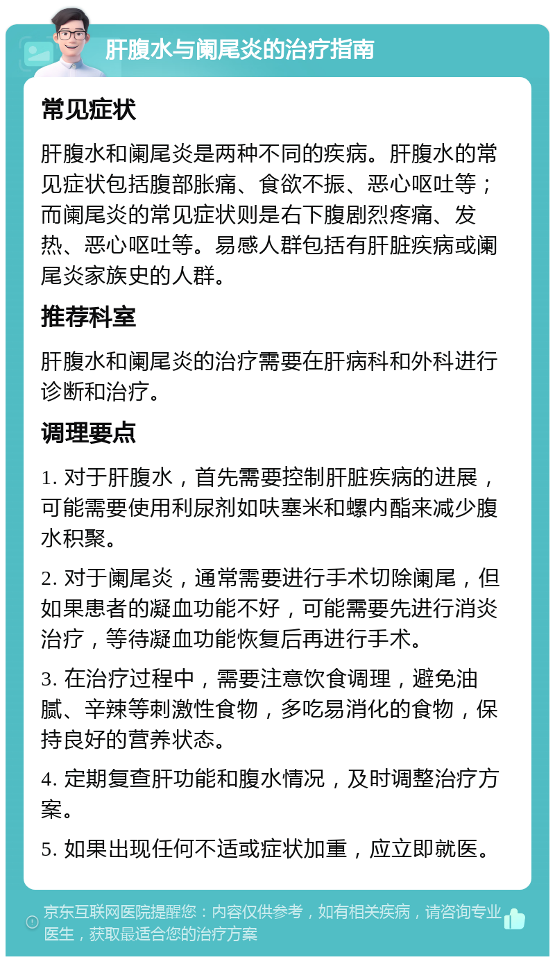 肝腹水与阑尾炎的治疗指南 常见症状 肝腹水和阑尾炎是两种不同的疾病。肝腹水的常见症状包括腹部胀痛、食欲不振、恶心呕吐等；而阑尾炎的常见症状则是右下腹剧烈疼痛、发热、恶心呕吐等。易感人群包括有肝脏疾病或阑尾炎家族史的人群。 推荐科室 肝腹水和阑尾炎的治疗需要在肝病科和外科进行诊断和治疗。 调理要点 1. 对于肝腹水，首先需要控制肝脏疾病的进展，可能需要使用利尿剂如呋塞米和螺内酯来减少腹水积聚。 2. 对于阑尾炎，通常需要进行手术切除阑尾，但如果患者的凝血功能不好，可能需要先进行消炎治疗，等待凝血功能恢复后再进行手术。 3. 在治疗过程中，需要注意饮食调理，避免油腻、辛辣等刺激性食物，多吃易消化的食物，保持良好的营养状态。 4. 定期复查肝功能和腹水情况，及时调整治疗方案。 5. 如果出现任何不适或症状加重，应立即就医。