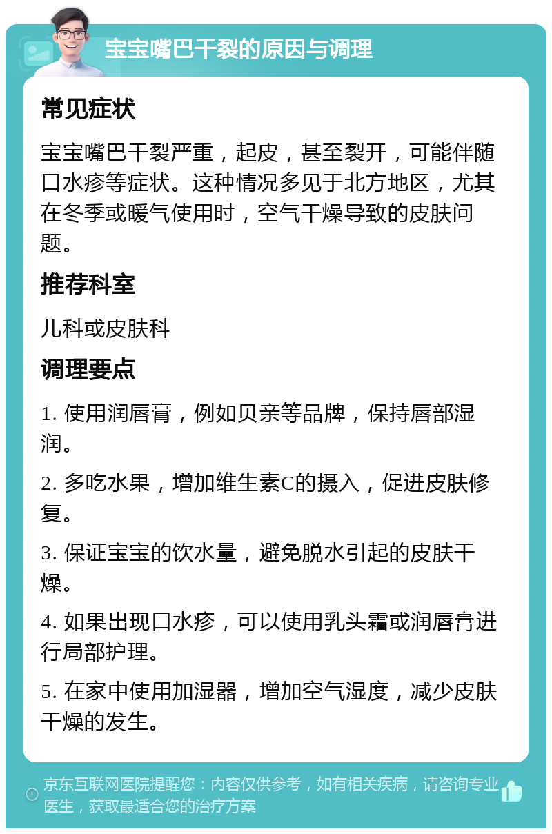 宝宝嘴巴干裂的原因与调理 常见症状 宝宝嘴巴干裂严重，起皮，甚至裂开，可能伴随口水疹等症状。这种情况多见于北方地区，尤其在冬季或暖气使用时，空气干燥导致的皮肤问题。 推荐科室 儿科或皮肤科 调理要点 1. 使用润唇膏，例如贝亲等品牌，保持唇部湿润。 2. 多吃水果，增加维生素C的摄入，促进皮肤修复。 3. 保证宝宝的饮水量，避免脱水引起的皮肤干燥。 4. 如果出现口水疹，可以使用乳头霜或润唇膏进行局部护理。 5. 在家中使用加湿器，增加空气湿度，减少皮肤干燥的发生。