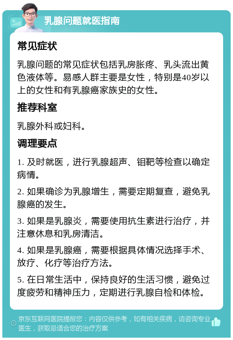 乳腺问题就医指南 常见症状 乳腺问题的常见症状包括乳房胀疼、乳头流出黄色液体等。易感人群主要是女性，特别是40岁以上的女性和有乳腺癌家族史的女性。 推荐科室 乳腺外科或妇科。 调理要点 1. 及时就医，进行乳腺超声、钼靶等检查以确定病情。 2. 如果确诊为乳腺增生，需要定期复查，避免乳腺癌的发生。 3. 如果是乳腺炎，需要使用抗生素进行治疗，并注意休息和乳房清洁。 4. 如果是乳腺癌，需要根据具体情况选择手术、放疗、化疗等治疗方法。 5. 在日常生活中，保持良好的生活习惯，避免过度疲劳和精神压力，定期进行乳腺自检和体检。