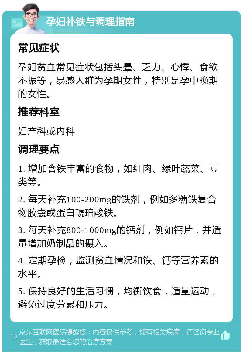 孕妇补铁与调理指南 常见症状 孕妇贫血常见症状包括头晕、乏力、心悸、食欲不振等，易感人群为孕期女性，特别是孕中晚期的女性。 推荐科室 妇产科或内科 调理要点 1. 增加含铁丰富的食物，如红肉、绿叶蔬菜、豆类等。 2. 每天补充100-200mg的铁剂，例如多糖铁复合物胶囊或蛋白琥珀酸铁。 3. 每天补充800-1000mg的钙剂，例如钙片，并适量增加奶制品的摄入。 4. 定期孕检，监测贫血情况和铁、钙等营养素的水平。 5. 保持良好的生活习惯，均衡饮食，适量运动，避免过度劳累和压力。