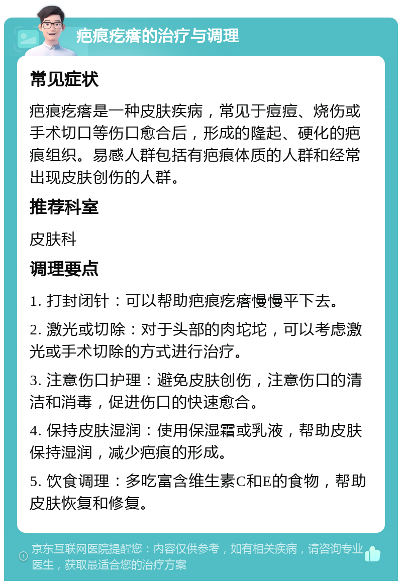 疤痕疙瘩的治疗与调理 常见症状 疤痕疙瘩是一种皮肤疾病，常见于痘痘、烧伤或手术切口等伤口愈合后，形成的隆起、硬化的疤痕组织。易感人群包括有疤痕体质的人群和经常出现皮肤创伤的人群。 推荐科室 皮肤科 调理要点 1. 打封闭针：可以帮助疤痕疙瘩慢慢平下去。 2. 激光或切除：对于头部的肉坨坨，可以考虑激光或手术切除的方式进行治疗。 3. 注意伤口护理：避免皮肤创伤，注意伤口的清洁和消毒，促进伤口的快速愈合。 4. 保持皮肤湿润：使用保湿霜或乳液，帮助皮肤保持湿润，减少疤痕的形成。 5. 饮食调理：多吃富含维生素C和E的食物，帮助皮肤恢复和修复。