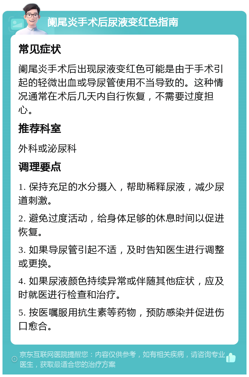 阑尾炎手术后尿液变红色指南 常见症状 阑尾炎手术后出现尿液变红色可能是由于手术引起的轻微出血或导尿管使用不当导致的。这种情况通常在术后几天内自行恢复，不需要过度担心。 推荐科室 外科或泌尿科 调理要点 1. 保持充足的水分摄入，帮助稀释尿液，减少尿道刺激。 2. 避免过度活动，给身体足够的休息时间以促进恢复。 3. 如果导尿管引起不适，及时告知医生进行调整或更换。 4. 如果尿液颜色持续异常或伴随其他症状，应及时就医进行检查和治疗。 5. 按医嘱服用抗生素等药物，预防感染并促进伤口愈合。