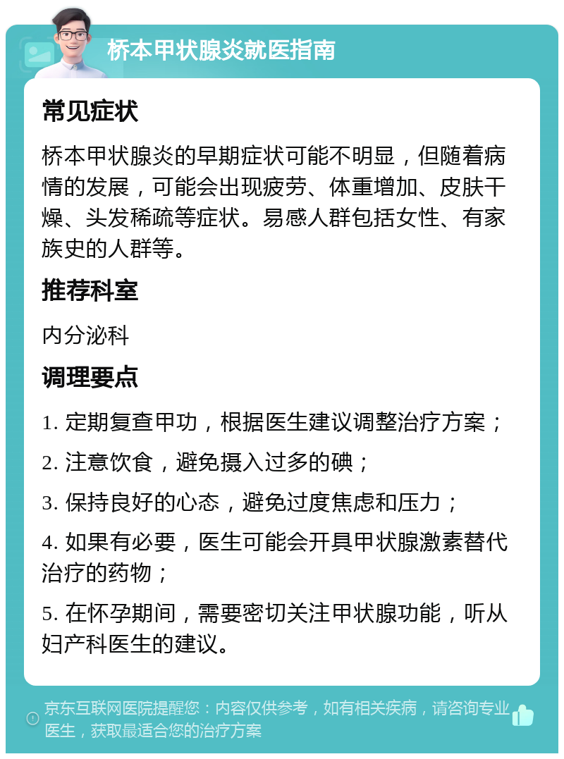 桥本甲状腺炎就医指南 常见症状 桥本甲状腺炎的早期症状可能不明显，但随着病情的发展，可能会出现疲劳、体重增加、皮肤干燥、头发稀疏等症状。易感人群包括女性、有家族史的人群等。 推荐科室 内分泌科 调理要点 1. 定期复查甲功，根据医生建议调整治疗方案； 2. 注意饮食，避免摄入过多的碘； 3. 保持良好的心态，避免过度焦虑和压力； 4. 如果有必要，医生可能会开具甲状腺激素替代治疗的药物； 5. 在怀孕期间，需要密切关注甲状腺功能，听从妇产科医生的建议。