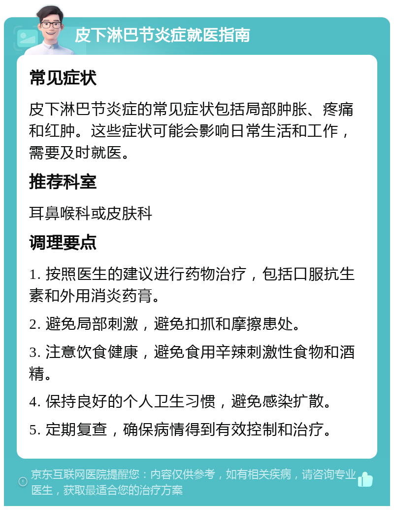 皮下淋巴节炎症就医指南 常见症状 皮下淋巴节炎症的常见症状包括局部肿胀、疼痛和红肿。这些症状可能会影响日常生活和工作，需要及时就医。 推荐科室 耳鼻喉科或皮肤科 调理要点 1. 按照医生的建议进行药物治疗，包括口服抗生素和外用消炎药膏。 2. 避免局部刺激，避免扣抓和摩擦患处。 3. 注意饮食健康，避免食用辛辣刺激性食物和酒精。 4. 保持良好的个人卫生习惯，避免感染扩散。 5. 定期复查，确保病情得到有效控制和治疗。