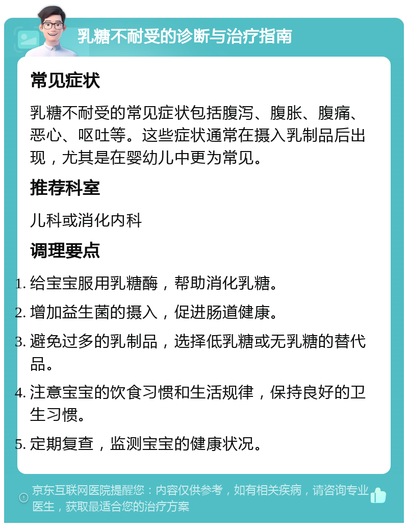 乳糖不耐受的诊断与治疗指南 常见症状 乳糖不耐受的常见症状包括腹泻、腹胀、腹痛、恶心、呕吐等。这些症状通常在摄入乳制品后出现，尤其是在婴幼儿中更为常见。 推荐科室 儿科或消化内科 调理要点 给宝宝服用乳糖酶，帮助消化乳糖。 增加益生菌的摄入，促进肠道健康。 避免过多的乳制品，选择低乳糖或无乳糖的替代品。 注意宝宝的饮食习惯和生活规律，保持良好的卫生习惯。 定期复查，监测宝宝的健康状况。