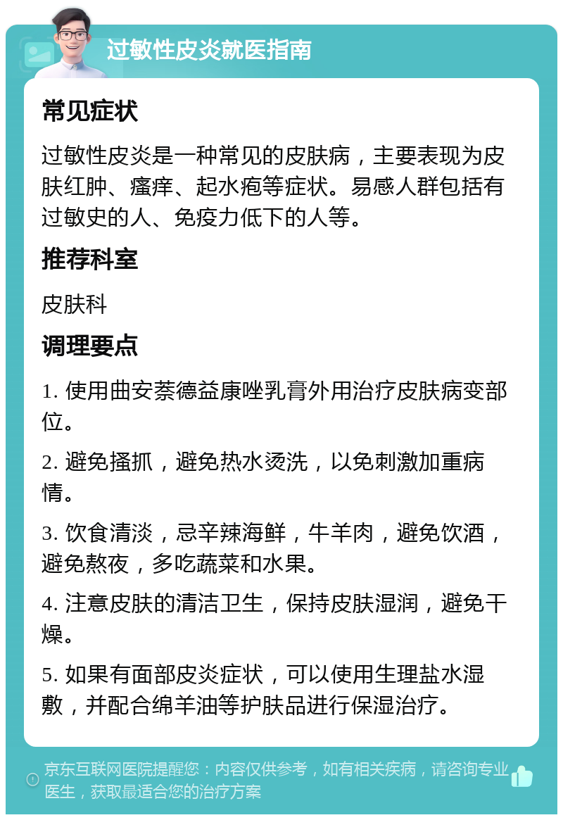 过敏性皮炎就医指南 常见症状 过敏性皮炎是一种常见的皮肤病，主要表现为皮肤红肿、瘙痒、起水疱等症状。易感人群包括有过敏史的人、免疫力低下的人等。 推荐科室 皮肤科 调理要点 1. 使用曲安萘德益康唑乳膏外用治疗皮肤病变部位。 2. 避免搔抓，避免热水烫洗，以免刺激加重病情。 3. 饮食清淡，忌辛辣海鲜，牛羊肉，避免饮酒，避免熬夜，多吃蔬菜和水果。 4. 注意皮肤的清洁卫生，保持皮肤湿润，避免干燥。 5. 如果有面部皮炎症状，可以使用生理盐水湿敷，并配合绵羊油等护肤品进行保湿治疗。