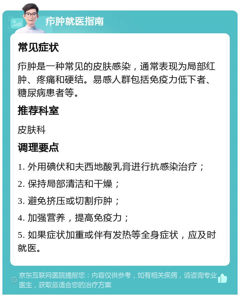 疖肿就医指南 常见症状 疖肿是一种常见的皮肤感染，通常表现为局部红肿、疼痛和硬结。易感人群包括免疫力低下者、糖尿病患者等。 推荐科室 皮肤科 调理要点 1. 外用碘伏和夫西地酸乳膏进行抗感染治疗； 2. 保持局部清洁和干燥； 3. 避免挤压或切割疖肿； 4. 加强营养，提高免疫力； 5. 如果症状加重或伴有发热等全身症状，应及时就医。