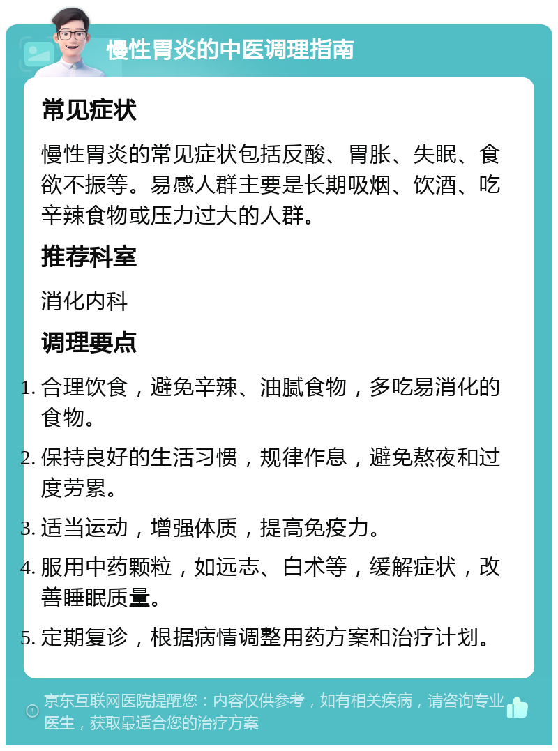 慢性胃炎的中医调理指南 常见症状 慢性胃炎的常见症状包括反酸、胃胀、失眠、食欲不振等。易感人群主要是长期吸烟、饮酒、吃辛辣食物或压力过大的人群。 推荐科室 消化内科 调理要点 合理饮食，避免辛辣、油腻食物，多吃易消化的食物。 保持良好的生活习惯，规律作息，避免熬夜和过度劳累。 适当运动，增强体质，提高免疫力。 服用中药颗粒，如远志、白术等，缓解症状，改善睡眠质量。 定期复诊，根据病情调整用药方案和治疗计划。