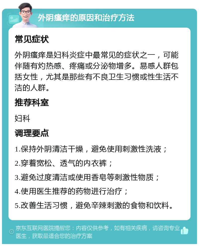 外阴瘙痒的原因和治疗方法 常见症状 外阴瘙痒是妇科炎症中最常见的症状之一，可能伴随有灼热感、疼痛或分泌物增多。易感人群包括女性，尤其是那些有不良卫生习惯或性生活不洁的人群。 推荐科室 妇科 调理要点 1.保持外阴清洁干燥，避免使用刺激性洗液； 2.穿着宽松、透气的内衣裤； 3.避免过度清洁或使用香皂等刺激性物质； 4.使用医生推荐的药物进行治疗； 5.改善生活习惯，避免辛辣刺激的食物和饮料。