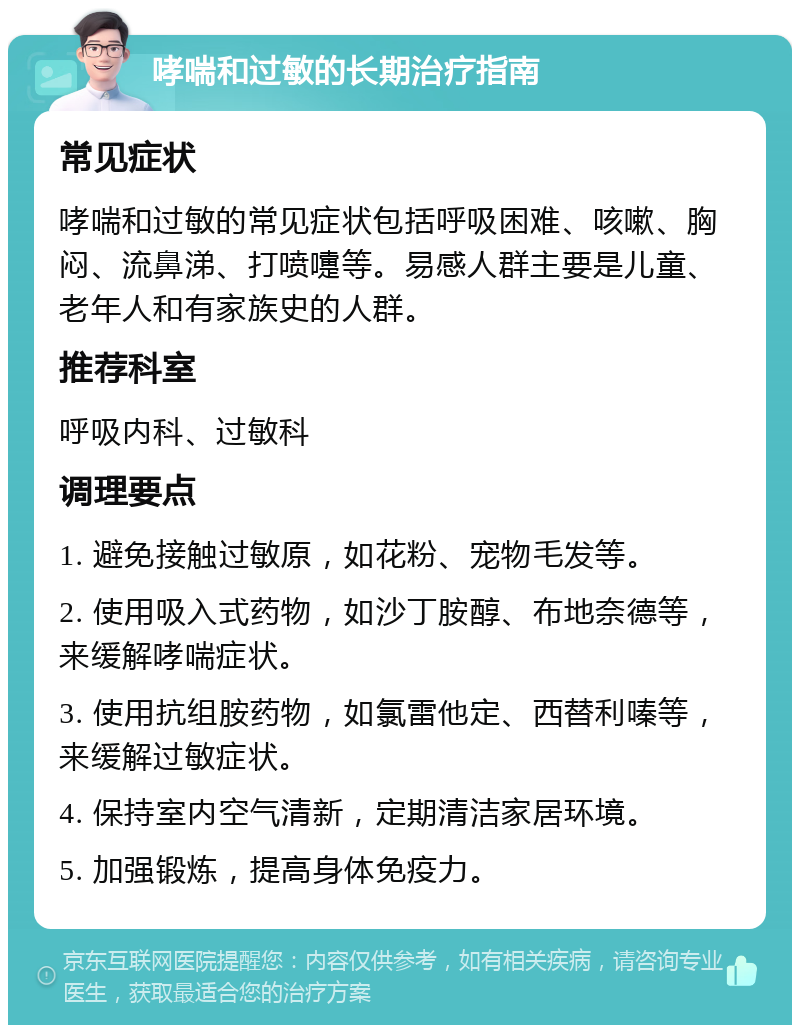 哮喘和过敏的长期治疗指南 常见症状 哮喘和过敏的常见症状包括呼吸困难、咳嗽、胸闷、流鼻涕、打喷嚏等。易感人群主要是儿童、老年人和有家族史的人群。 推荐科室 呼吸内科、过敏科 调理要点 1. 避免接触过敏原，如花粉、宠物毛发等。 2. 使用吸入式药物，如沙丁胺醇、布地奈德等，来缓解哮喘症状。 3. 使用抗组胺药物，如氯雷他定、西替利嗪等，来缓解过敏症状。 4. 保持室内空气清新，定期清洁家居环境。 5. 加强锻炼，提高身体免疫力。